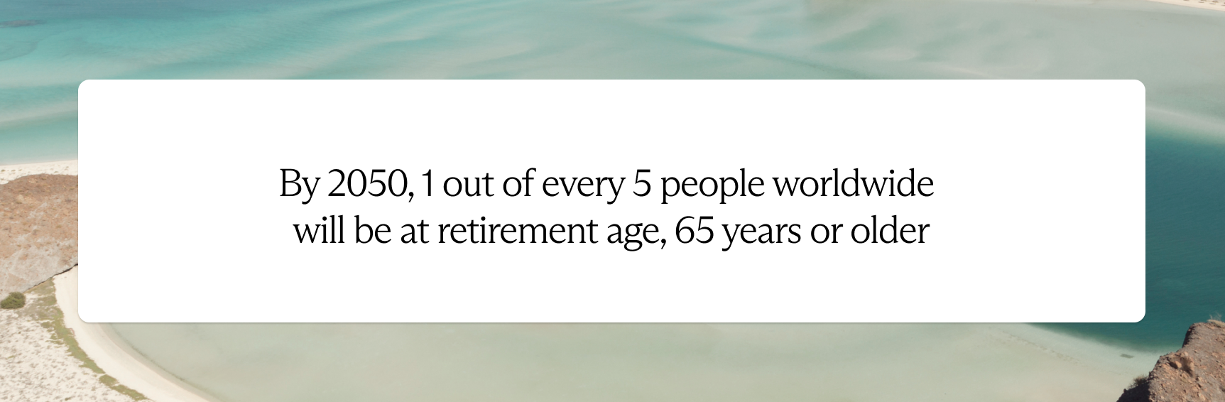 By 2050, 1 out of every 5 people worldwide will be at retirement age, 65 years or older