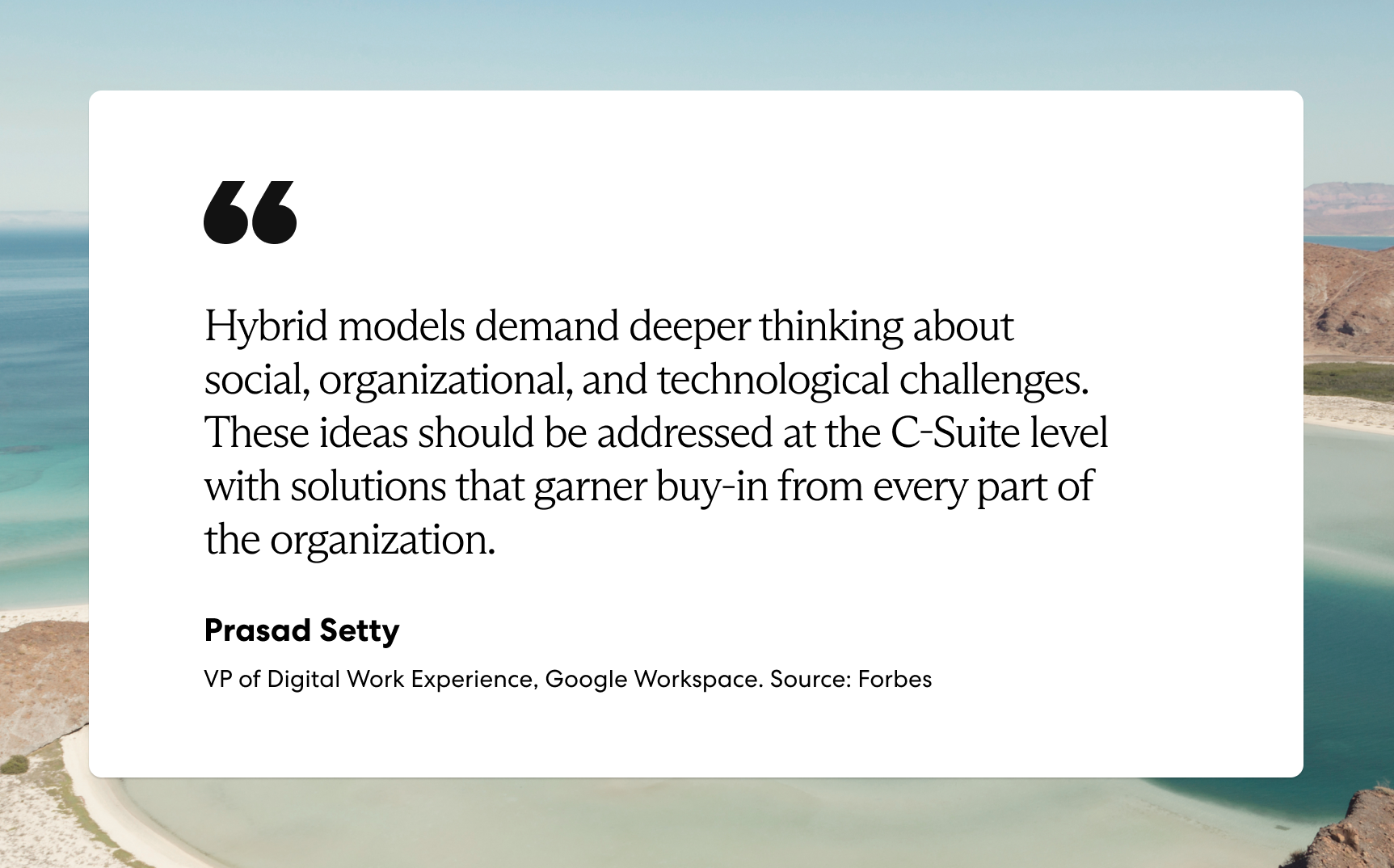 “Hybrid models demand deeper thinking about social, organizational, and technological challenges. These ideas should be addressed at the C-Suite level with solutions that garner buy-in from every part of the organization.”