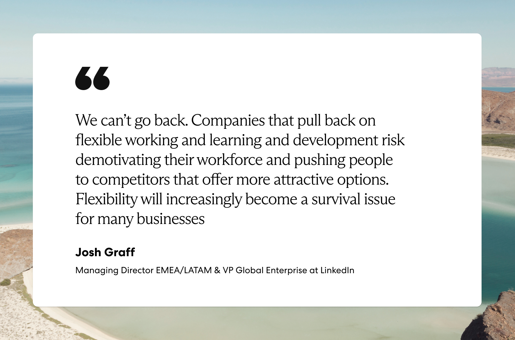 “We can’t go back. Companies that pull back on flexible working and learning and development risk demotivating their workforce and pushing people to competitors that offer more attractive options. Flexibility will increasingly become a survival issue for many businesses.” —Josh Graff, Managing Director EMEA/LATAM & VP Global Enterprise at LinkedIn