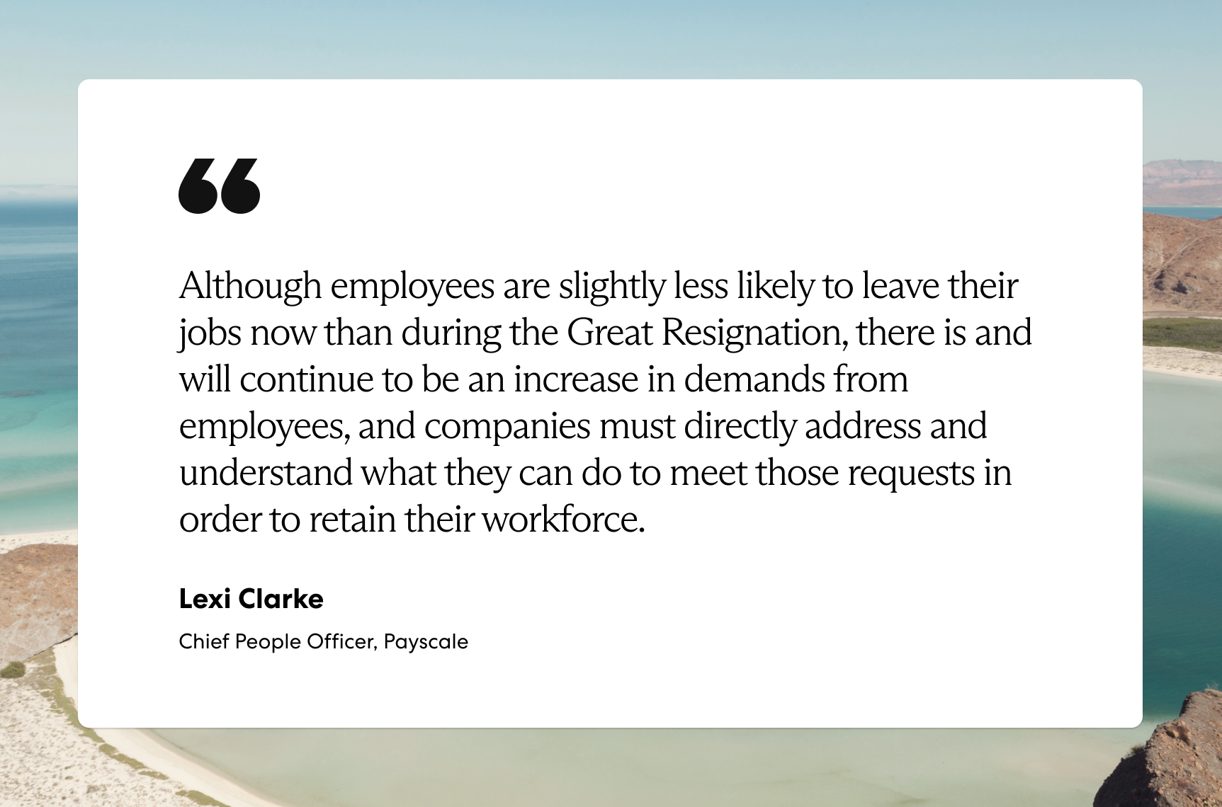 “Although employees are slightly less likely to leave their jobs now than during the Great Resignation, there is and will continue to be an increase in demands from employees, and companies must directly address and understand what they can do to meet those requests in order to retain their workforce.”