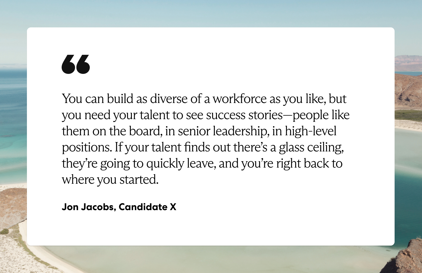 “You can build as diverse of a workforce as you like, but you need your talent to see success stories—people like them on the board, in senior leadership, in high-level positions. If your talent finds out there’s a glass ceiling, they’re going to quickly leave, and you’re right back to where you started.” —Jon Jacobs, Candidate X