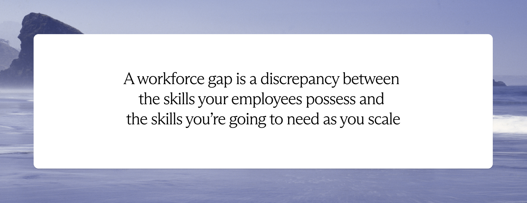 A workforce gap is a discrepancy between the skills your employee possess and the skills you're going to need as you scale. 